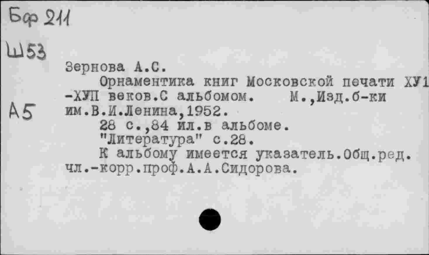 ﻿
U5à
Зернова А.С.
Орнаментика книг Московской печати ХУ1 -ХУП веков.С альбомом. М.,Изд.б-ки им.В.И.Ленина,1952.
28 с.,84 ил.в альбоме.
’’Литература" с.28.
К альбому имеется указатель.Общ.ред. чл.-корр.проф.А.А.Сидорова.